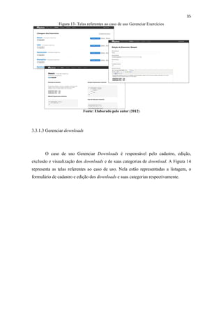 !
!
35!
Figura 13- Telas referentes ao caso de uso Gerenciar Exercícios
Fonte: Elaborado pelo autor (2012)
3.3.1.3 Gerenciar downloads
O caso de uso Gerenciar Downloads é responsável pelo cadastro, edição,
exclusão e visualização dos downloads e de suas categorias de download. A Figura 14
representa as telas referentes ao caso de uso. Nela estão representadas a listagem, o
formulário de cadastro e edição dos downloads e suas categorias respectivamente.
 