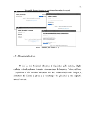 !
!
36!
Figura 14- Telas referentes ao caso de uso Gerenciar Download
Fonte: Elaborado pelo autor (2012)
3.3.1.4 Gerenciar glossários
O caso de uso Gerenciar Glossários é responsável pelo cadastro, edição,
exclusão e visualização dos glossários e seus capítulos da linguagem Potigol. A Figura
15 representa as telas referentes ao caso de uso. Nela estão representadas a listagem, o
formulário de cadastro e edição e a visualização dos glossários e seus capítulos
respectivamente.
 