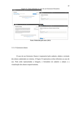 !
!
37!
Figura 15- Telas referentes ao caso de uso Gerenciar Glossários
Fonte: Elaborado pelo autor (2012)
3.3.1.5 Gerenciar alunos
O caso de uso Gerenciar Alunos é responsável pelo cadastro, edição e exclusão
dos alunos cadastrados no sistema. A Figura 16 representa as telas referentes ao caso de
uso. Nela estão representadas a listagem, o formulário de cadastro e edição e a
visualização dos alunos respectivamente.
 