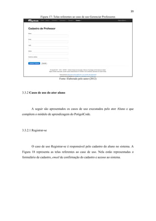 !
!
39!
Figura 17- Telas referentes ao caso de uso Gerenciar Professores
Fonte: Elaborado pelo autor (2012)
3.3.2 Casos de uso do ator aluno
A seguir são apresentados os casos de uso executados pelo ator Aluno e que
compõem o módulo de aprendizagem do PotigolCode.
3.3.2.1 Registrar-se
O caso de uso Registrar-se é responsável pelo cadastro do aluno no sistema. A
Figura 18 representa as telas referentes ao caso de uso. Nela estão representadas o
formulário de cadastro, email de confirmação do cadastro e acesso ao sistema.
 