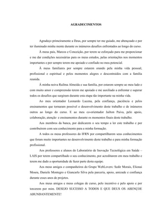 !
AGRADECIMENTOS
Agradeço primeiramente a Deus, por sempre ter me guiado, me abençoado e por
ter iluminado minha mente durante os inúmeros desafios enfrentados ao longo do curso.
À meus pais, Marcos e Conceição, por terem se esforçado para me proporcionar
e me dar condições necessárias para os meus estudos, pelas orientações nos momentos
importantes e por sempre terem me apoiado e confiado no meu potencial.
À meus familiares por sempre estarem orando pela minha vida pessoal,
profissional e espiritual e pelos momentos alegres e descontraídos com a família
reunida.
À minha noiva Railma Almeida e sua família, por estarem sempre ao meu lado e
com muito amor e compreensão terem me apoiado e me auxiliado a enfrentar e superar
todos os desafios que surgiram durante esta etapa tão importante na minha vida.
Ao meu orientador Leonardo Lucena, pela confiança, paciência e pelos
ensinamentos que tornaram possível o desenvolvimento deste trabalho e de inúmeros
outros ao longo do curso. E ao meu co-orientador Jailton Paiva, pelo apoio,
colaboração, atenção e ensinamentos durante os momentos finais deste trabalho.
Aos membros da banca, por dedicarem o seu tempo a ler este trabalho e por
contribuírem com seu conhecimento para a minha formação.
A todos os meus professores do IFRN por compartilharem seus conhecimentos
que foram muito importantes no desenvolvimento deste trabalho e para minha formação
profissional.
Aos professores e alunos do Laboratório de Inovação Tecnológica em Saúde –
LAIS por terem compartilhado o seu conhecimento, por acreditarem em meu trabalho e
terem me dado a oportunidade de fazer parte desta equipe.
Aos meus amigos e companheiros do Grupo WebLovers: Sedir Morais, Elionai
Moura, Daniele Montegro e Giancarlo Silva pela parceria, apoio, amizade e confiança
durante esses anos de projetos.
Aos meus amigos e meus colegas de curso, pelo incentivo e pelo apoio e por
torcerem por mim. DESEJO SUCESSO A TODOS E QUE DEUS OS ABENÇOE
ABUNDANTEMENTE!
 