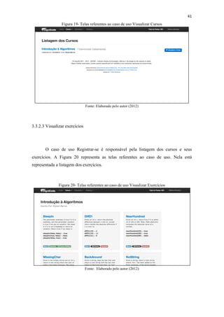 !
!
41!
Figura 19- Telas referentes ao caso de uso Visualizar Cursos
Fonte: Elaborado pelo autor (2012)
3.3.2.3 Visualizar exercícios
O caso de uso Registrar-se é responsável pela listagem dos cursos e seus
exercícios. A Figura 20 representa as telas referentes ao caso de uso. Nela está
representada a listagem dos exercícios.
Figura 20- Telas referentes ao caso de uso Visualizar Exercícios
Fonte: Elaborado pelo autor (2012)
 