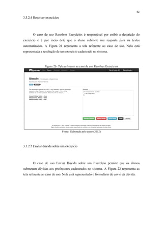!
!
42!
3.3.2.4 Resolver exercícios
O caso de uso Resolver Exercícios é responsável por exibir a descrição do
exercício e é por meio dele que o aluno submete sua resposta para os testes
automatizados. A Figura 21 representa a tela referente ao caso de uso. Nela está
representada a resolução de um exercício cadastrado no sistema.
Figura 21- Tela referente ao caso de uso Resolver Exercícios
Fonte: Elaborado pelo autor (2012)
3.3.2.5 Enviar dúvida sobre um exercício
O caso de uso Enviar Dúvida sobre um Exercício permite que os alunos
submetam dúvidas aos professores cadastrados no sistema. A Figura 22 representa as
tela referente ao caso de uso. Nela está representado o formulário de envio da dúvida.
 