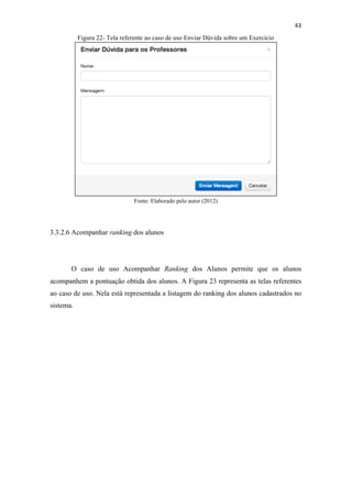 !
!
43!
Figura 22- Tela referente ao caso de uso Enviar Dúvida sobre um Exercício
Fonte: Elaborado pelo autor (2012)
3.3.2.6 Acompanhar ranking dos alunos
O caso de uso Acompanhar Ranking dos Alunos permite que os alunos
acompanhem a pontuação obtida dos alunos. A Figura 23 representa as telas referentes
ao caso de uso. Nela está representada a listagem do ranking dos alunos cadastrados no
sistema.
 