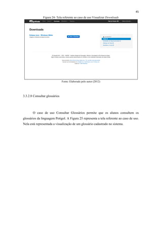 !
!
45!
Figura 24- Tela referente ao caso de uso Visualizar Downloads
Fonte: Elaborado pelo autor (2012)
3.3.2.8 Consultar glossários
O caso de uso Consultar Glossários permite que os alunos consultem os
glossários da linguagem Potigol. A Figura 25 representa a tela referente ao caso de uso.
Nela está representada a visualização de um glossário cadastrado no sistema.
 