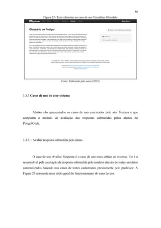 !
!
46!
Figura 25- Tela referentes ao caso de uso Visualizar Glossário
Fonte: Elaborado pelo autor (2012)
3.3.3 Casos de uso do ator sistema
Abaixo são apresentados os casos de uso executados pelo ator Sistema e que
compõem o módulo de avaliação das respostas submetidas pelos alunos no
PotigolCode.
3.3.3.1 Avaliar resposta submetida pelo aluno
O caso de uso Avaliar Resposta é o caso de uso mais crítico do sistema. Ele é o
responsável pela avaliação da resposta submetida pelo usuário através de testes unitários
automatizados baseado nos casos de testes cadastrados previamente pelo professor. A
Figura 26 apresenta uma visão geral do funcionamento do caso de uso.
 