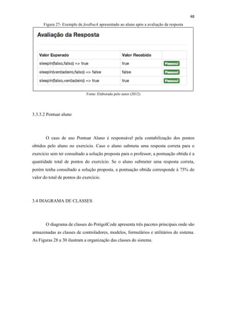 !
!
48!
Figura 27- Exemplo de feedback apresentado ao aluno após a avaliação da resposta
Fonte: Elaborado pelo autor (2012)
3.3.3.2 Pontuar aluno
O caso de uso Pontuar Aluno é responsável pela contabilização dos pontos
obtidos pelo aluno no exercício. Caso o aluno submeta uma resposta correta para o
exercício sem ter consultado a solução proposta para o professor, a pontuação obtida é a
quantidade total de pontos do exercício. Se o aluno submeter uma resposta correta,
porém tenha consultado a solução proposta, a pontuação obtida corresponde à 75% do
valor do total de pontos do exercício.
3.4 DIAGRAMA DE CLASSES
O diagrama de classes do PotigolCode apresenta três pacotes principais onde são
armazenadas as classes de controladores, modelos, formulários e utilitários do sistema.
As Figuras 28 a 30 ilustram a organização das classes do sistema.
 
