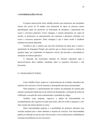 !
!
53!
4 CONSIDERAÇÕES FINAIS
O projeto desenvolvido neste trabalho permite que professores das disciplinas
iniciais dos cursos de TI tenham uma ferramenta de apoio no processo ensino
aprendizagem capaz de auxilia-los na ministração da disciplina e organização dos
cursos e exercícios propostos. Como vantagem, o sistema demonstrou ser capaz de
auxiliar os professores no gerenciamento dos materiais e glossários utilizados nos
cursos e exercícios propostos. Outra vantagem é que o aluno recebe o feedback
imediato da resposta submetida.
Acredita-se que o sistema seja uma boa ferramenta de apoio para o ensino e
aprendizado da linguagem Potigol, pois permite que os alunos acessem o sistema de
qualquer lugar, por computador ou dispositivo móvel, não havendo a necessidade de
instalação de nenhum aplicativo.
A utilização das tecnologias adotadas foi bastante importante para o
desenvolvimento deste trabalho, atendendo todos os requisitos funcionais e não
funcionais.
4.1 TRABALHOS FUTUROS
Como trabalho futuro, sugere-se o aprimoramento da avaliação automática das
respostas dos exercícios a fim de aumentar o desempenho dos testes automatizados.
Outra proposta é o aprimoramento dos critérios de pontuação do sistema para
calcular a pontuação obtida através de critérios de desempenho, verificação de estilos de
codificação, execução dos testes automatizados e qualidade do código.
Também como proposta, sugere-se a adição da funcionalidade de
acompanhamento das respostas enviadas pelo aluno, afim de avaliar o progresso e erro
mais comuns dos alunos durante os cursos.
Outra funcionalidade proposta é a possiblidade do professor adicionar uma
restrição temporal para o aluno submeter a resposta do exercício. Esta funcionalidade
poderá ser utilizada em sala de aula a fim de testar o nível conhecimento e habilidade de
resolução de problemas em um curto prazo.
 