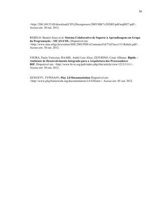 !
!
56!
<http://200.169.53.89/download/CD%20congressos/2005/SBC%202005/pdf/arq0027.pdf>.
Acesso em: 30 out. 2012.
REBELO, Beatriz Jesus et al. Sistema Colaborativo de Suporte à Aprendizagem em Grupo
da Programação – SICAS-COL. Disponível em:
<http://www.niee.ufrgs.br/eventos/SIIE/2005/PDFs/Comunica%E7%F5es/c113-Rebelo.pdf>.
Acesso em: 30 out. 2012.
VIEIRA, Paulo Viníccius; RAABE, André Luis Alice; ZEFERINO, Cesar Albenes. Bipide –
Ambiente de Desenvolvimento Integrado para a Arquitetura dos Processadores
BIP. Disponível em: <http://www.br-ie.org/pub/index.php/rbie/article/view/1215/1111>.
Acesso em: 30 out. 2012.
ZENEXTY; TYPESAFE; Play 2.0 Documentation Disponível em:
<http://www.playframework.org/documentation/2.0.4/Home>. Acesso em: 05 out. 2012.
 