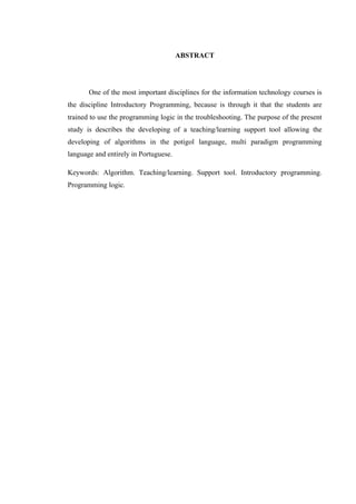 !
ABSTRACT
One of the most important disciplines for the information technology courses is
the discipline Introductory Programming, because is through it that the students are
trained to use the programming logic in the troubleshooting. The purpose of the present
study is describes the developing of a teaching/learning support tool allowing the
developing of algorithms in the potigol language, multi paradigm programming
language and entirely in Portuguese.
Keywords: Algorithm. Teaching/learning. Support tool. Introductory programming.
Programming logic.
 