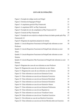 !
LISTA DE ILUSTRAÇÕES
Figura 1- Exemplo de código escrito em Potigol 20
Figura 2- Estrutura da linguagem Potigol 21
Figura 3- A arquitetura geral do Play Framework 23
Figura 4- A arquitetura MVC no Play Framework 25
Figura 5- Exemplo de erro de compilação no Play Framework 2.0 25
Figura 6- Console do Play Framework 26
Figura 7- Exemplo de um script de evolução do banco de dados gerado pelo Play
Framework 2.0
27
Figura 8- Diagrama da arquitetura proposta do sistema 30
Quadro 1- Lista de Requisitos Funcionais do PotigolCode referentes ao ator
Professor
30
Quadro 2- Lista de Requisitos Funcionais do PotigolCode referentes ao ator
Aluno
30
Quadro 3- Lista de Requisitos Funcionais do PotigolCode referentes ao ator
Sistema
31
Quadro 4- Lista de Requisitos Não Funcionais do PotigolCode referentes ao ator
Sistema
31
Figura 9- Diagrama dos casos de uso referentes ao ator Professor 33
Figura 10- Diagrama dos casos de uso referentes ao ator Aluno 34
Figura 11- Diagrama dos casos de uso referentes ao ator Sistema 34
Figura 12- Telas referentes ao caso de uso Gerenciar Cursos 35
Figura 13- Telas referentes ao caso de uso Gerenciar Exercícios 36
Figura 14- Telas referentes ao caso de uso Gerenciar Download 37
Figura 15- Telas referentes ao caso de uso Gerenciar Glossários 38
Figura 16- Telas referentes ao caso de uso Gerenciar Alunos 39
Figura 17- Telas referentes ao caso de uso Gerenciar Professores 40
Figura 18- Telas referentes ao caso de uso Registrar-se 41
Figura 19- Telas referentes ao caso de uso Visualizar Cursos 42
Figura 20- Telas referentes ao caso de uso Visualizar Exercícios 43
Figura 21- Tela referente ao caso de uso Resolver Exercícios 44
Figura 22- Telas referentes ao caso de uso Enviar Dúvida sobre um Exercício 45
 