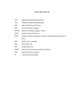 !
LISTA DE E SIGLAS
API Application Programming Interface
AVA Ambiente Virtual de Aprendizagem
BIP Basic Instruction-set Processor
DSL Domain-Specific Language
HTML5 Hypertext Markup Language, versão 5
HTTP Hypertext Transfer Protocol
IFRN Instituto Federal de Educação, Ciência e Tecnologia do Rio Grande do
Norte
MVC Model, View, Controller
Play Play Framework
SBT Simple Build Tool
SGDB Sistema de Gerenciamento de Banco de Dados
SQL Structured Query Language
TI Tecnologia da Informação
 
