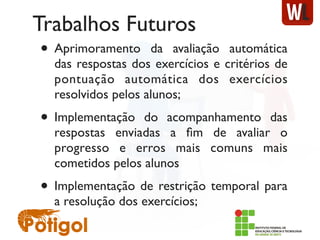 Trabalhos Futuros
• Aprimoramento da avaliação automática
das respostas dos exercícios e critérios de
pontuação automática dos exercícios
resolvidos pelos alunos;
• Implementação do acompanhamento das
respostas enviadas a ﬁm de avaliar o
progresso e erros mais comuns mais
cometidos pelos alunos
• Implementação de restrição temporal para
a resolução dos exercícios;
 
