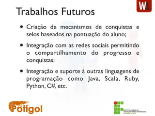 Trabalhos Futuros
• Criação de mecanismos de conquistas e
selos baseados na pontuação do aluno;
• Integração com as redes sociais permitindo
o compartilhamento do progresso e
conquistas;
• Integração e suporte à outras linguagens de
programação como Java, Scala, Ruby,
Python, C#, etc.
 