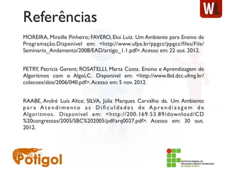 Referências
MOREIRA, Mireille Pinheiro; FAVERO, Eloi Luiz. Um Ambiente para Ensino de
Programação.Disponível em: <http://www.ufpa.br/ppgcc/ppgcc/ﬁles/File/
Seminario_Andamento/2008/EAD/artigo_1.1.pdf>.Acesso em: 22 out. 2012.
PETRY, Patrícia Gerent; ROSATELLI, Marta Costa. Ensino e Aprendizagem de
Algoritmos com o AlgoLC.  Disponível em: <http://www.lbd.dcc.ufmg.br/
colecoes/sbie/2006/040.pdf>.Acesso em: 5 nov. 2012.
RAABE, André Luís Alice; SILVA, Júlia Marques Carvalho da.  Um Ambiente
p a r a A t e n d i m e n t o a s D i ﬁ c u l d a d e s d e A p re n d i z a g e m d e
Algoritmos.  Disponível em: <http://200.169.53.89/download/CD
%20congressos/2005/SBC%202005/pdf/arq0027.pdf>. Acesso em: 30 out.
2012.
 