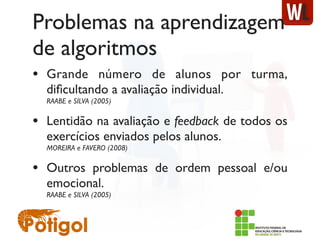 Problemas na aprendizagem
de algoritmos
• Grande número de alunos por turma,
diﬁcultando a avaliação individual.
RAABE e SILVA (2005)
• Lentidão na avaliação e feedback de todos os
exercícios enviados pelos alunos.
MOREIRA e FAVERO (2008)
• Outros problemas de ordem pessoal e/ou
emocional.
RAABE e SILVA (2005)
 