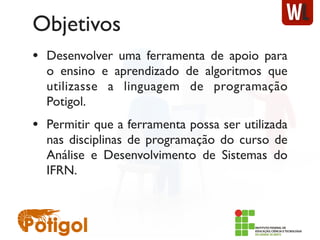 Objetivos
• Desenvolver uma ferramenta de apoio para
o ensino e aprendizado de algoritmos que
utilizasse a linguagem de programação
Potigol.
• Permitir que a ferramenta possa ser utilizada
nas disciplinas de programação do curso de
Análise e Desenvolvimento de Sistemas do
IFRN.
 