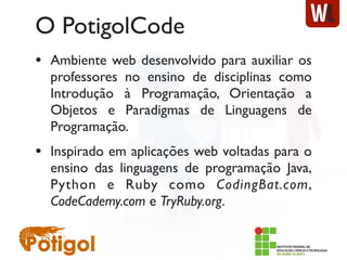 O PotigolCode
• Ambiente web desenvolvido para auxiliar os
professores no ensino de disciplinas como
Introdução à Programação, Orientação a
Objetos e Paradigmas de Linguagens de
Programação.
• Inspirado em aplicações web voltadas para o
ensino das linguagens de programação Java,
Python e Ruby como CodingBat.com,
CodeCademy.com e TryRuby.org.
 