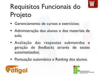 Requisitos Funcionais do
Projeto
• Gerenciamento de cursos e exercícios;
• Administração dos alunos e dos materiais de
aula;
• Avaliação das respostas submetidas e
geração de feedbacks através de testes
automatizados;
• Pontuação automática e Ranking dos alunos.
 
