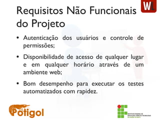 Requisitos Não Funcionais
do Projeto
• Autenticação dos usuários e controle de
permissões;
• Disponibilidade de acesso de qualquer lugar
e em qualquer horário através de um
ambiente web;
• Bom desempenho para executar os testes
automatizados com rapidez.
 