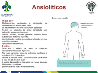 10
Ansiolíticos
O que são:
Medicamentos destinados à diminuição da
ansiedade e da tensão, bem como
ao tratamento de insônia e distúrbios epiléticos.
Podem ser utilizados de forma controlada, com
indicação e acompanhamento
médico. Porém, muitas pessoas utilizam essas
substâncias de forma indevida,
sem indicação médica, em qualquer situação em que
acreditem estarem
nervosas ou estressadas.
Efeitos:
Diminuem o estado de alerta e provocam
relaxamento muscular. A pessoa
fica mais tranquila, como se estivesse desligada e
sonolenta. Em doses altas,
deixam a pessoa “mole”, com dificuldade para andar
e ficar em pé. Podem levar
à queda da pressão, a desmaios e à menor atenção.
Misturados com álcool,
podem levar ao coma mais facilmente.
 