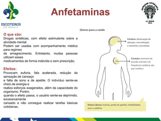 11
Anfetaminas
O que são:
Drogas sintéticas, com efeito estimulante sobre a
atividade mental.
Podem ser usadas com acompanhamento médico
para regimes
de emagrecimento. Entretanto, muitas pessoas
utilizam esses
medicamentos de forma indevida e sem prescrição.
Efeitos:
Provocam euforia, fala acelerada, redução da
sensação de cansaço
e falta de sono e de apetite. O indivíduo sente-se
cheio de energia e
realiza esforços exagerados, além da capacidade do
organismo. Porém,
quando o efeito passa, o usuário sente-se deprimido,
excessivamente
cansado e não consegue realizar tarefas básicas
cotidianas.
 