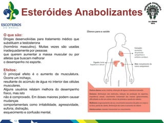 12
Esteróides Anabolizantes
O que são:
Drogas desenvolvidas para tratamento médico que
substituem a testosterona
(hormônio masculino). Muitas vezes são usadas
inadequadamente por pessoas
que querem aumentar a massa muscular ou por
atletas que buscam melhorar
o desempenho no esporte.
Efeitos:
O principal efeito é o aumento da musculatura.
Ocorre um inchaço,
resultante do acúmulo de água no interior das células
musculares.
Alguns usuários relatam melhora do desempenho
físico, mas isto
não é comprovado. Em doses maiores podem causar
mudanças
comportamentais como irritabilidade, agressividade,
euforia, distração,
esquecimento e confusão mental.
 