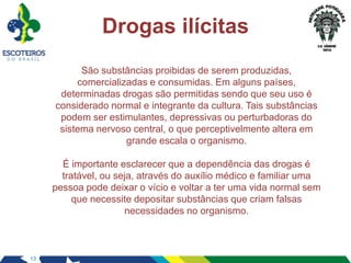 13
Drogas ilícitas
São substâncias proibidas de serem produzidas,
comercializadas e consumidas. Em alguns países,
determinadas drogas são permitidas sendo que seu uso é
considerado normal e integrante da cultura. Tais substâncias
podem ser estimulantes, depressivas ou perturbadoras do
sistema nervoso central, o que perceptivelmente altera em
grande escala o organismo.
É importante esclarecer que a dependência das drogas é
tratável, ou seja, através do auxílio médico e familiar uma
pessoa pode deixar o vício e voltar a ter uma vida normal sem
que necessite depositar substâncias que criam falsas
necessidades no organismo.
 