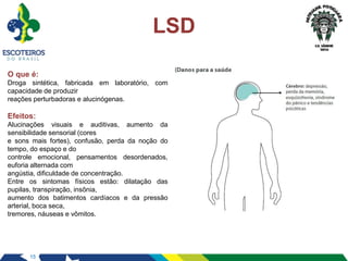 15
LSD
O que é:
Droga sintética, fabricada em laboratório, com
capacidade de produzir
reações perturbadoras e alucinógenas.
Efeitos:
Alucinações visuais e auditivas, aumento da
sensibilidade sensorial (cores
e sons mais fortes), confusão, perda da noção do
tempo, do espaço e do
controle emocional, pensamentos desordenados,
euforia alternada com
angústia, dificuldade de concentração.
Entre os sintomas físicos estão: dilatação das
pupilas, transpiração, insônia,
aumento dos batimentos cardíacos e da pressão
arterial, boca seca,
tremores, náuseas e vômitos.
 