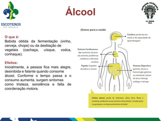 5
Álcool
O que é:
Bebida obtida da fermentação (vinho,
cerveja, chope) ou da destilação de
vegetais (cachaça, uísque, vodca,
conhaque).
Efeitos:
Inicialmente, a pessoa fica mais alegre,
desinibida e falante quando consome
álcool. Conforme o tempo passa e o
consumo aumenta, surgem sintomas
como tristeza, sonolência e falta de
coordenação motora.
 