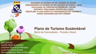 Plano de Turismo Sustentável
Barra de Camaratuba – Paraíba, Brasil.
GOVERNO DO ESTADO DO RIO GRANDE DO NORTE
UNIVERSIDADE DO ESTADO DO RIO GRANDE DO NORTE - UERN
FACULDADE DE CIÊNCIAS ECONÔMICAS - FACEM
DOCENTE: ROSA MARIA RODRIGUES LOPES
DISCIPLINA: PLANEJAMENTO E ORGANIZAÇÃO DO TURISMO II
CURSO: BACHARELADO EM TURISMO
Mossoró, 29 de agosto de 2013
DISCENTES:
Camila Paula de Almeida
Leonardo Marcos de Menezes
Lucas de Oliveira Nunes
Samuel Matheus Silva do Nascimento
 