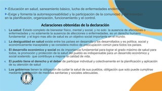 -Educación en salud, saneamiento básico, lucha de enfermedades endémicas
-Exige y fomenta la autorresponsabilidad y la participación de la comunidad y del individuo
en la planificación, organización, funcionamiento y el control.
Aclaraciones obtenidas de la declaración
1. La salud: Estado completo de bienestar físico, mental y social, y no solo la ausencia de afecciones o
enfermedades y no solamente la ausencia de afecciones o enfermedades, es un derecho humano
fundamental y el logro mas alto de salud es un objetivo social importante en el mundo.
2. La desigualdad en salud existe entre los países en desarrollo y los desarrollados y es política, social y
económicamente inaceptable y se considera motivo de preocupación común para todos los países.
3. El desarrollo económico y social es de importancia fundamental para lograr el grado máximo de salud para
todos, la promoción y protección de la salud del pueblo es indispensable para un desarrollo económico y
social sostenido que contribuye a mejorar la calidad de vida.
4. El pueblo tiene el derecho y el deber de participar individual y colectivamente en la planificación y aplicación
de su atención de salud
5. Los gobiernos tienen la obligación de cuidar la salud de sus pueblos, obligación que solo puede cumplirse
mediante la adopción de medidas sanitarias y sociales adecuadas.
 