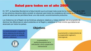 Salud para todos en el año 2000
En 1977, la Asamblea Mundial de la Salud decidió que la principal meta social de los Gobiernos y de la OMS
en los próximos decenios debía consistir en alcanzar para todos los ciudadanos del mundo en el año 2000 un
grado de salud que les permitiera llevar una vida social y económicamente productiva.
Los Gobiernos de la Región de las Américas adoptaron objetivos y metas mínimas, con el propósito de
disminuir las diferencias en salud existentes en la Región y establecer el nivel mínimo que debería ser
alcanzado por todos los países.
Objetivos
La reestructuración y expansión
de los sistemas de servicios de
salud para mejorar su equidad,
eficacia y eficiencia
La promoción y
perfeccionamiento de la
articulación y de la cooperación
intersectorial
La promoción y mejoramiento de
la cooperación regional e
interregional.
 