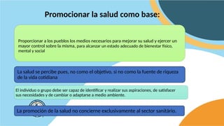 Promocionar la salud como base:
La salud se percibe pues, no como el objetivo, si no como la fuente de riqueza
de la vida cotidiana
La promoción de la salud no concierne exclusivamente al sector sanitário.
Proporcionar a los pueblos los medios necesarios para mejorar su salud y ejercer un
mayor control sobre la misma, para alcanzar un estado adecuado de bienestar físico,
mental y social
El individuo o grupo debe ser capaz de identificar y realizar sus aspiraciones, de satisfacer
sus necesidades y de cambiar o adaptarse a medio ambiente.
 
