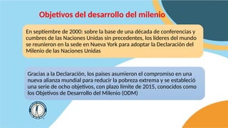 Objetivos del desarrollo del milenio
En septiembre de 2000: sobre la base de una década de conferencias y
cumbres de las Naciones Unidas sin precedentes, los líderes del mundo
se reunieron en la sede en Nueva York para adoptar la Declaración del
Milenio de las Naciones Unidas
Gracias a la Declaración, los países asumieron el compromiso en una
nueva alianza mundial para reducir la pobreza extrema y se ​
​
estableció
una serie de ocho objetivos, con plazo límite de 2015, conocidos como
los Objetivos de Desarrollo del Milenio (ODM)
 