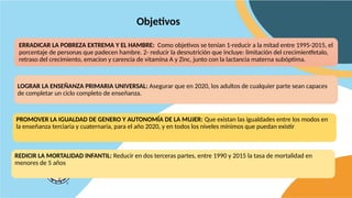 Objetivos
ERRADICAR LA POBREZA EXTREMA Y EL HAMBRE: Como objetivos se tenían 1-reducir a la mitad entre 1995-2015, el
porcentaje de personas que padecen hambre. 2- reducir la desnutrición que incluye: limitación del crecimientfetalo,
retraso del crecimiento, emacion y carencia de vitamina A y Zinc, junto con la lactancia materna subóptima.
PROMOVER LA IGUALDAD DE GENERO Y AUTONOMÍA DE LA MUJER: Que existan las igualdades entre los modos en
la enseñanza terciaria y cuaternaria, para el año 2020, y en todos los niveles mínimos que puedan existir
LOGRAR LA ENSEÑANZA PRIMARIA UNIVERSAL: Asegurar que en 2020, los adultos de cualquier parte sean capaces
de completar un ciclo completo de enseñanza.
REDICIR LA MORTALIDAD INFANTIL: Reducir en dos terceras partes, entre 1990 y 2015 la tasa de mortalidad en
menores de 5 años
 