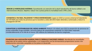 REDICIR LA MORTALIDAD MATERNA: Garantizando una atención de la salud reproductiva de buena calidad y con
intervenciones eficaces. Objetivo: reducir tres cuartas partes la mortalidad entre 1990 y 2015
COMBATIR EL VIH/SIDA, PALUDISMO Y OTRAS ENFERMEDADES: Lograr en 2010 un acceso universal al tratamiento
del VIH/SIDA para todas las personas que lo necesiten y antes del 2015 haber detenido y comenzado y reducir la
propagación del VIH.
GARANTIZAR LA SOSTENIBILIDAD DEL MEDIO AMBIENTE: Reducir a la mitad, para 2015 la proporción de personas sin
acceso sostenible al agua potable y servicios básicos de saneamiento ambiental. En 2020 haber mejorado
considerablemente en la vida de al menos 100 millones de habitantes de barrios marginales
FOMENTAR UNA ASOCIACIÓN MUNDIAL PARA EL DERRALLO (NACIONES UNIDAS): Atendiendo las necesidades
especiales de los países menos adelantados, y en cooperación con las farmacéuticas proporcionar acceso a los
medicamentos esenciales asequibles en los países en desarrollo
 