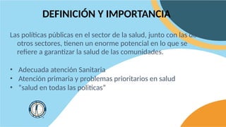 DEFINICIÓN Y IMPORTANCIA
Las políticas públicas en el sector de la salud, junto con las de
otros sectores, tienen un enorme potencial en lo que se
refiere a garantizar la salud de las comunidades.
• Adecuada atención Sanitaria
• Atención primaria y problemas prioritarios en salud
• “salud en todas las politicas”
 