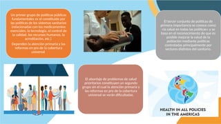 Un primer grupo de políticas públicas
fundamentales es el constituido por
las políticas de los sistemas sanitarios
(relacionadas con los medicamentos
esenciales, la tecnología, el control de
la calidad, los recursos humanos, la
acreditación, etc.)
Dependen la atención primaria y las
reformas en pro de la cobertura
universal
El abordaje de problemas de salud
prioritarios constituyen un segundo
grupo sin el cual la atención primaria y
las reformas en pro de la cobertura
universal se verán dificultadas.
El tercer conjunto de políticas de
primera importancia se conoce como
«la salud en todas las políticas» y se
basa en el reconocimiento de que es
posible mejorar la salud de la
población mediante políticas
controladas principalmente por
sectores distintos del sanitario.
 