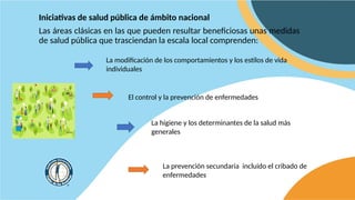El control y la prevención de enfermedades
Iniciativas de salud pública de ámbito nacional
Las áreas clásicas en las que pueden resultar beneficiosas unas medidas
de salud pública que trasciendan la escala local comprenden:
La modificación de los comportamientos y los estilos de vida
individuales
La higiene y los determinantes de la salud más
generales
La prevención secundaria incluido el cribado de
enfermedades
 