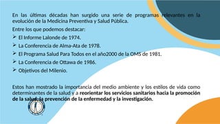 En las últimas décadas han surgido una serie de programas relevantes en la
evolución de la Medicina Preventiva y Salud Pública.
Entre los que podemos destacar:
 El Informe Lalonde de 1974.
 La Conferencia de Alma-Ata de 1978.
 El Programa Salud Para Todos en el año2000 de la OMS de 1981.
 La Conferencia de Ottawa de 1986.
 Objetivos del Milenio.
Estos han mostrado la importancia del medio ambiente y los estilos de vida como
determinantes de la salud y a reorientar los servicios sanitarios hacia la promoción
de la salud, la prevención de la enfermedad y la investigación.
 