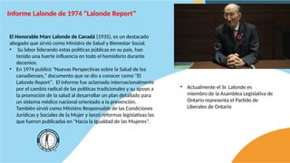 Informe Lalonde de 1974 “Lalonde Report”
El Honorable Marc Lalonde de Canadá (1935), es un destacado
abogado que sirvió como Ministro de Salud y Bienestar Social.
• Su labor liderando estas políticas públicas en su país, han
tenido una fuerte influencia en todo el hemisferio durante
decenios.
• En 1974 publicó "Nuevas Perspectivas sobre la Salud de los
canadienses," documento que se dio a conocer como "El
Lalonde Report". El informe fue aclamado internacionalmente
por el cambio radical de las políticas tradicionales y su apoyo a
la promoción de la salud al desarrollar un plan detallado para
un sistema médico nacional orientado a la prevención.
También sirvió como Ministro Responsable de las Condiciones
Jurídicas y Sociales de la Mujer y lanzó reformas legislativas las
que fueron publicadas en "Hacia la Igualdad de las Mujeres".
• Actualmente el Sr. Lalonde es
miembro de la Asamblea Legislativa de
Ontario representa el Partido de
Liberales de Ontario
 