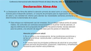 Declaración Alma-Ata
Conferencia Internacional sobre Atención Primaria de Salud, Alma-Ata, URSS, 6-12 de septiembre de 1978
 La Declaración de Alma-Ata definió la atención primaria de salud como un conjunto de valores
rectores para el desarrollo sanitario, un conjunto de principios para la organización de servicios
de salud y una variedad de criterios para abordar las necesidades sanitarias prioritarias y los
determinantes fundamentales de la salud.
 Este enfoque se malinterpretó casi de inmediato. Era un ataque radical contra el cuerpo
médico. Se confundió con centrarse exclusivamente en el primer nivel de atención. A
algunos defensores de la propuesta de desarrollo les parecía barata: escasa atención
para los pobres, una solución de segunda clase para los países en desarrollo.
Atención primaria en salud:
-Es un reflejo y una consecuencia de las condiciones económicas y
de las características socioculturales y políticas del país y de sus
comunidades
-Se orienta hacia los principales problemas de salud de la comunidad
y presta servicios de promoción, prevención, tratamiento y rehabilitación
necesarios para resolver esos problemas.
 