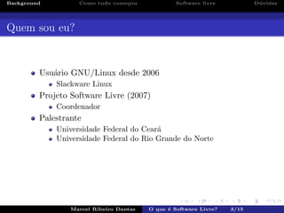 Background Como tudo come¸cou Software livre D´uvidas
Quem sou eu?
Usu´ario GNU/Linux desde 2006
Slackware Linux
Projeto Software Livre (2007)
Coordenador
Palestrante
Universidade Federal do Cear´a
Universidade Federal do Rio Grande do Norte
Marcel Ribeiro Dantas O que ´e Software Livre? 3/15
 