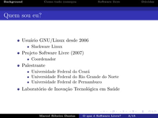 Background Como tudo come¸cou Software livre D´uvidas
Quem sou eu?
Usu´ario GNU/Linux desde 2006
Slackware Linux
Projeto Software Livre (2007)
Coordenador
Palestrante
Universidade Federal do Cear´a
Universidade Federal do Rio Grande do Norte
Universidade Federal de Pernambuco
Laborat´orio de Inova¸c˜ao Tecnol´ogica em Sa´ude
Marcel Ribeiro Dantas O que ´e Software Livre? 3/15
 