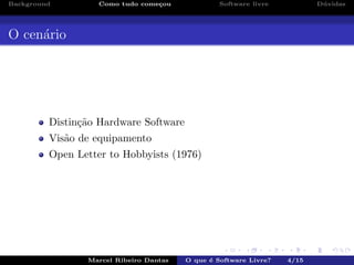 Background Como tudo come¸cou Software livre D´uvidas
O cen´ario
Distin¸c˜ao Hardware Software
Vis˜ao de equipamento
Open Letter to Hobbyists (1976)
Marcel Ribeiro Dantas O que ´e Software Livre? 4/15
 