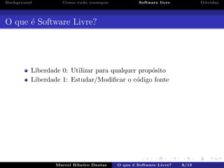 Background Como tudo come¸cou Software livre D´uvidas
O que ´e Software Livre?
Liberdade 0: Utilizar para qualquer prop´osito
Liberdade 1: Estudar/Modiﬁcar o c´odigo fonte
Marcel Ribeiro Dantas O que ´e Software Livre? 8/15
 