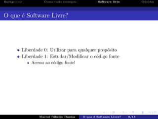 Background Como tudo come¸cou Software livre D´uvidas
O que ´e Software Livre?
Liberdade 0: Utilizar para qualquer prop´osito
Liberdade 1: Estudar/Modiﬁcar o c´odigo fonte
Acesso ao c´odigo fonte!
Marcel Ribeiro Dantas O que ´e Software Livre? 8/15
 