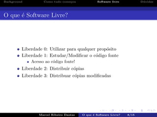 Background Como tudo come¸cou Software livre D´uvidas
O que ´e Software Livre?
Liberdade 0: Utilizar para qualquer prop´osito
Liberdade 1: Estudar/Modiﬁcar o c´odigo fonte
Acesso ao c´odigo fonte!
Liberdade 2: Distribuir c´opias
Liberdade 3: Distribuar c´opias modiﬁcadas
Marcel Ribeiro Dantas O que ´e Software Livre? 8/15
 