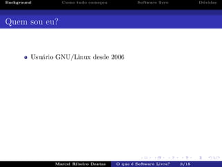 Background Como tudo come¸cou Software livre D´uvidas
Quem sou eu?
Usu´ario GNU/Linux desde 2006
Marcel Ribeiro Dantas O que ´e Software Livre? 3/15
 